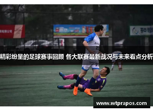 精彩纷呈的足球赛事回顾 各大联赛最新战况与未来看点分析