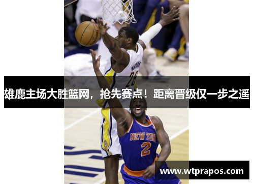 雄鹿主场大胜篮网，抢先赛点！距离晋级仅一步之遥