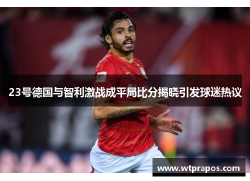 23号德国与智利激战成平局比分揭晓引发球迷热议