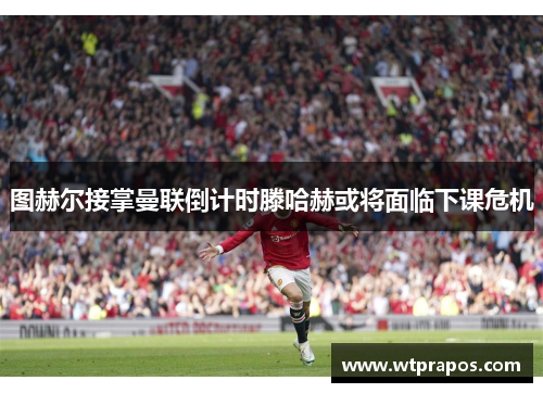 图赫尔接掌曼联倒计时滕哈赫或将面临下课危机
